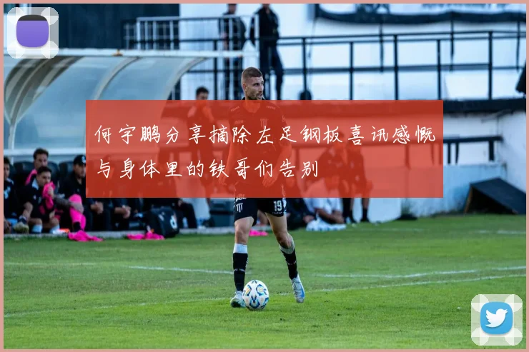 何宇鹏分享摘除左足钢板喜讯感慨与身体里的铁哥们告别