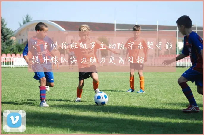 小卡特称班凯罗主动防守东契奇能提升球队实力助力更高目标