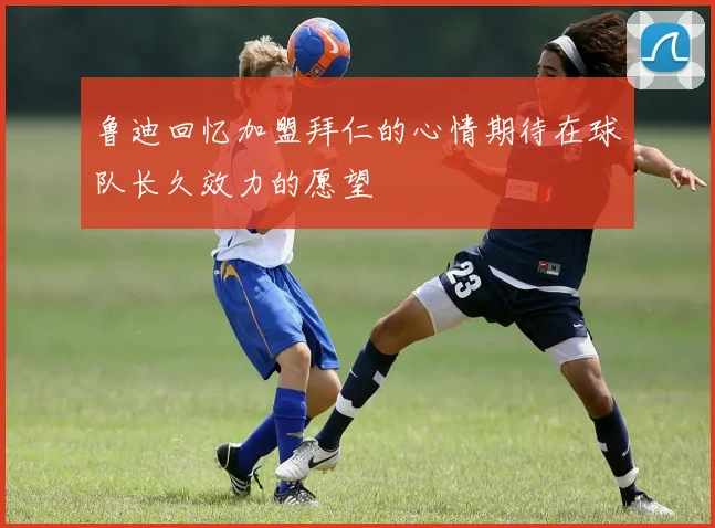 鲁迪回忆加盟拜仁的心情期待在球队长久效力的愿望