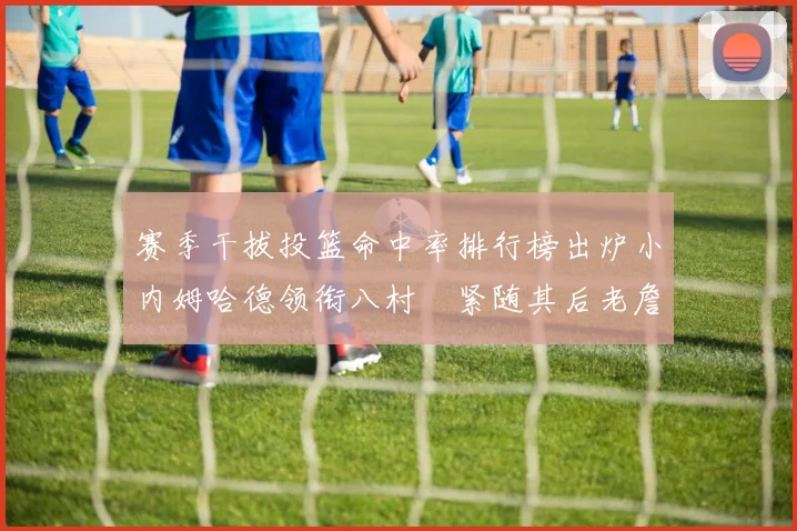 赛季干拔投篮命中率排行榜出炉小内姆哈德领衔八村塁紧随其后老詹稳居前列