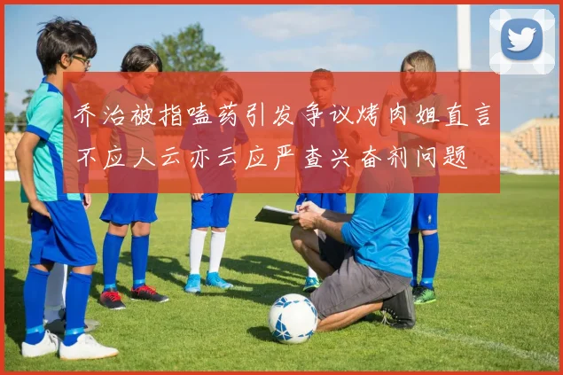 乔治被指嗑药引发争议烤肉姐直言不应人云亦云应严查兴奋剂问题