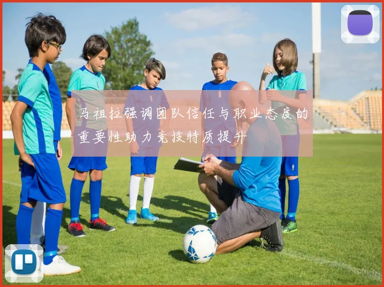 马祖拉强调团队信任与职业态度的重要性助力竞技特质提升
