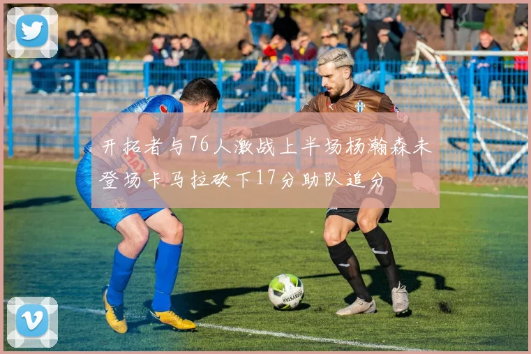 开拓者与76人激战上半场杨瀚森未登场卡马拉砍下17分助队追分