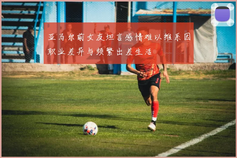 亚马尔前女友坦言感情难以维系因职业差异与频繁出差生活