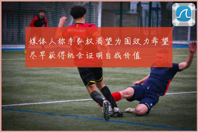 媒体人称李弘权渴望为国效力希望尽早获得机会证明自我价值
