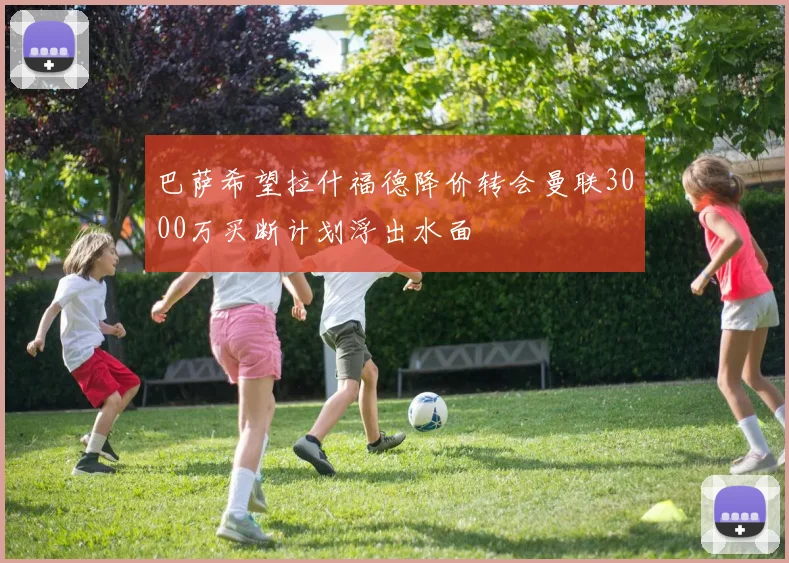 巴萨希望拉什福德降价转会曼联3000万买断计划浮出水面