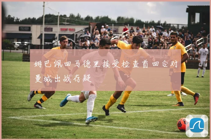 姆巴佩回马德里接受检查首回合对曼城出战存疑