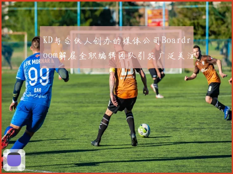 KD与合伙人创办的媒体公司Boardroom解雇全职编辑团队引发广泛关注