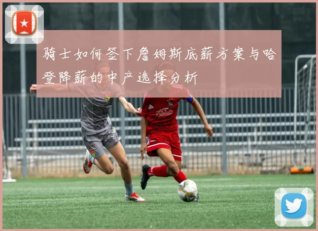 骑士如何签下詹姆斯底薪方案与哈登降薪的中产选择分析