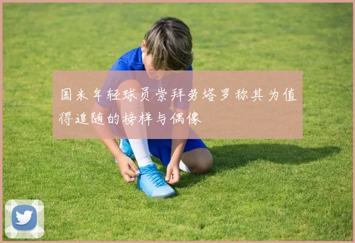 国米年轻球员崇拜劳塔罗称其为值得追随的榜样与偶像