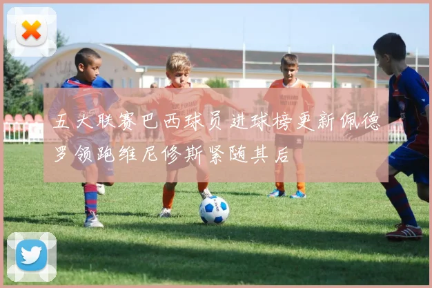 五大联赛巴西球员进球榜更新佩德罗领跑维尼修斯紧随其后