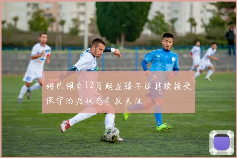 姆巴佩自12月起左膝不适持续接受保守治疗状态引发关注