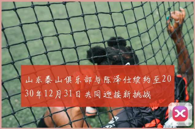 山东泰山俱乐部与陈泽仕续约至2030年12月31日共同迎接新挑战