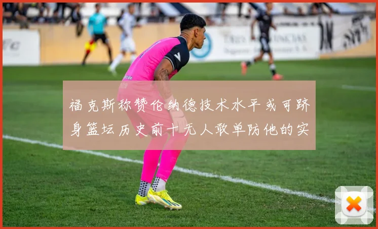 福克斯称赞伦纳德技术水平或可跻身篮坛历史前十无人敢单防他的实力