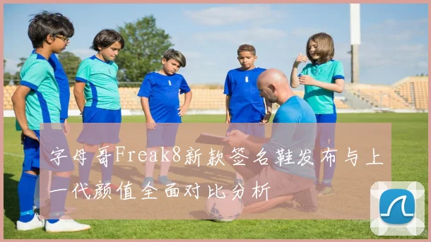 字母哥Freak8新款签名鞋发布与上一代颜值全面对比分析